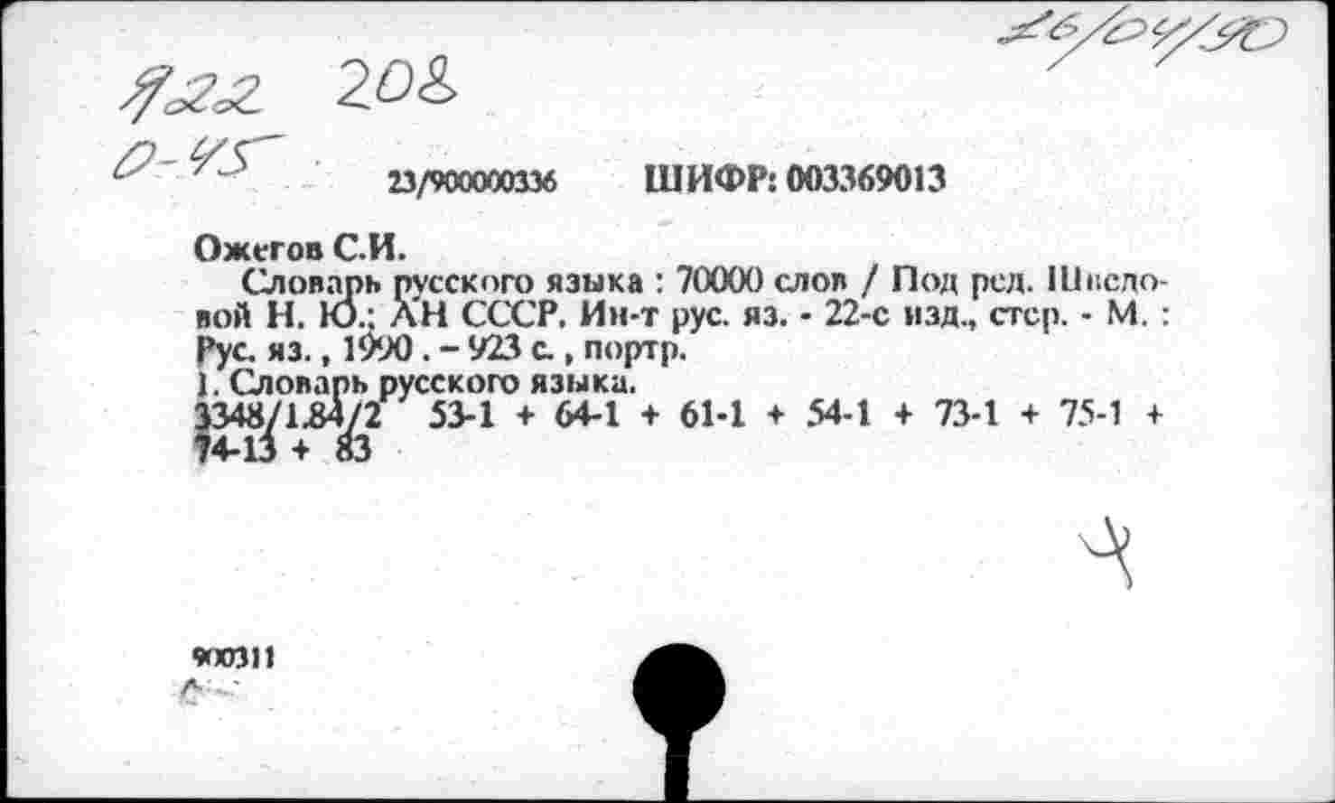 ﻿23/900000336
ШИФР: 003369013
Ожегов С.И.
Словарь русского языка : 70000 слоя / Под рел. Шведовой Н. Ю.: АН СССР. Ин-т рус. яз. • 22-е изд., стер. - М. : Рус. яз., 1990 . - 923 с., портр.
1. Словарь русского языка.
3348/1^4/2 53-1 + 64-1 + 61-1 + 54-1 + 73-1 + 75-1 +
Л
900311